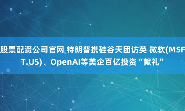 股票配资公司官网 特朗普携硅谷天团访英 微软(MSFT.US)、OpenAI等美企百亿投资“献礼”
