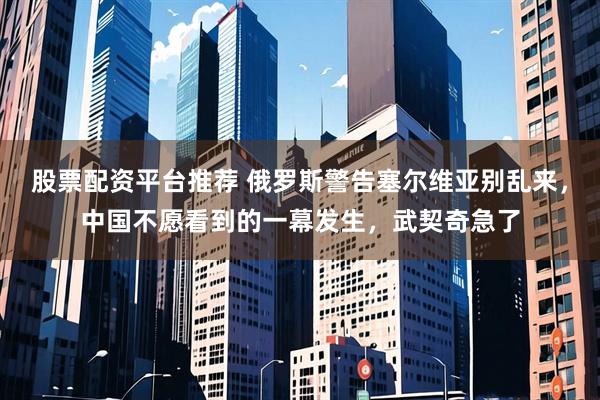 股票配资平台推荐 俄罗斯警告塞尔维亚别乱来，中国不愿看到的一幕发生，武契奇急了