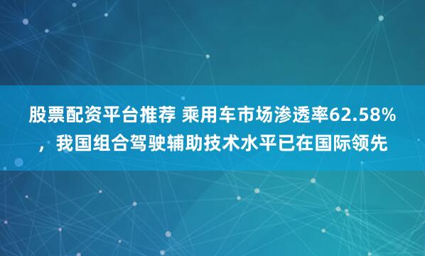 股票配资平台推荐 乘用车市场渗透率62.58%，我国组合驾驶辅助技术水平已在国际领先