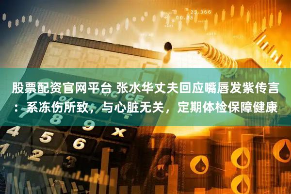 股票配资官网平台 张水华丈夫回应嘴唇发紫传言：系冻伤所致，与心脏无关，定期体检保障健康